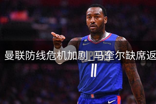 曼联防线危机加剧 马奎尔缺席返程因私事获准